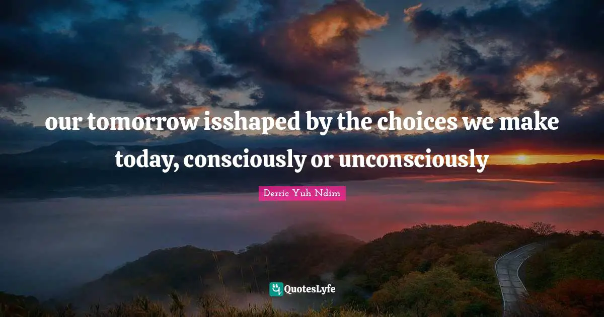 our tomorrow isshaped by the choices we make today, consciously or unconsciously