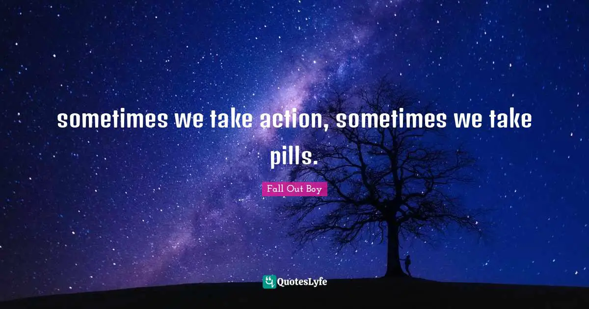 sometimes we take action, sometimes we take pills.