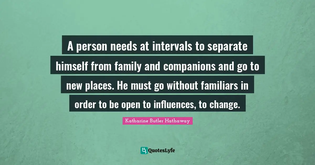 A person needs at intervals to separate himself from family and companions and go to new places. He must go without familiars in order to be open to influences, to change.
