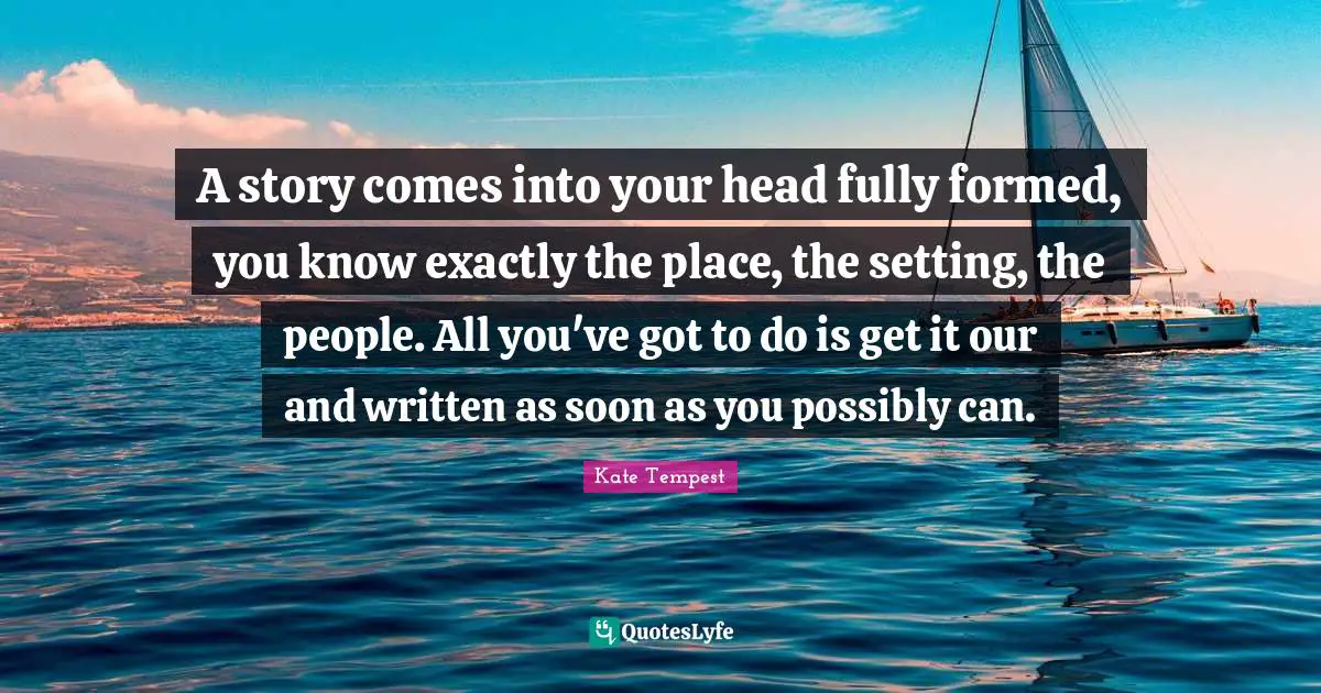 A story comes into your head fully formed, you know exactly the place, the setting, the people. All you've got to do is get it our and written as soon as you possibly can.