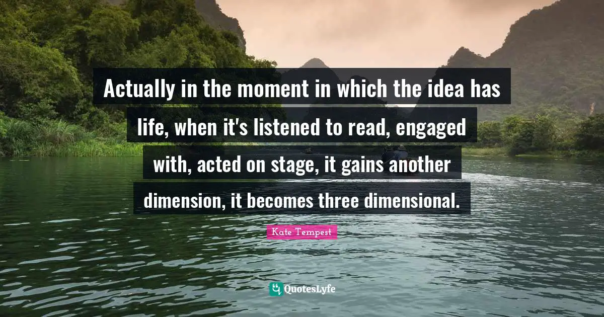 Actually in the moment in which the idea has life, when it's listened to read, engaged with, acted on stage, it gains another dimension, it becomes three dimensional.