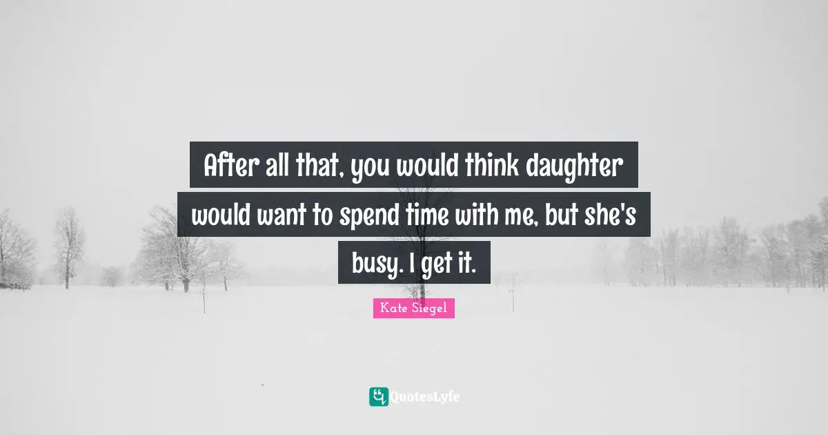 After all that, you would think daughter would want to spend time with me, but she's busy. I get it.