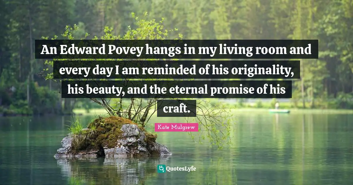 An Edward Povey hangs in my living room and every day I am reminded of his originality, his beauty, and the eternal promise of his craft.