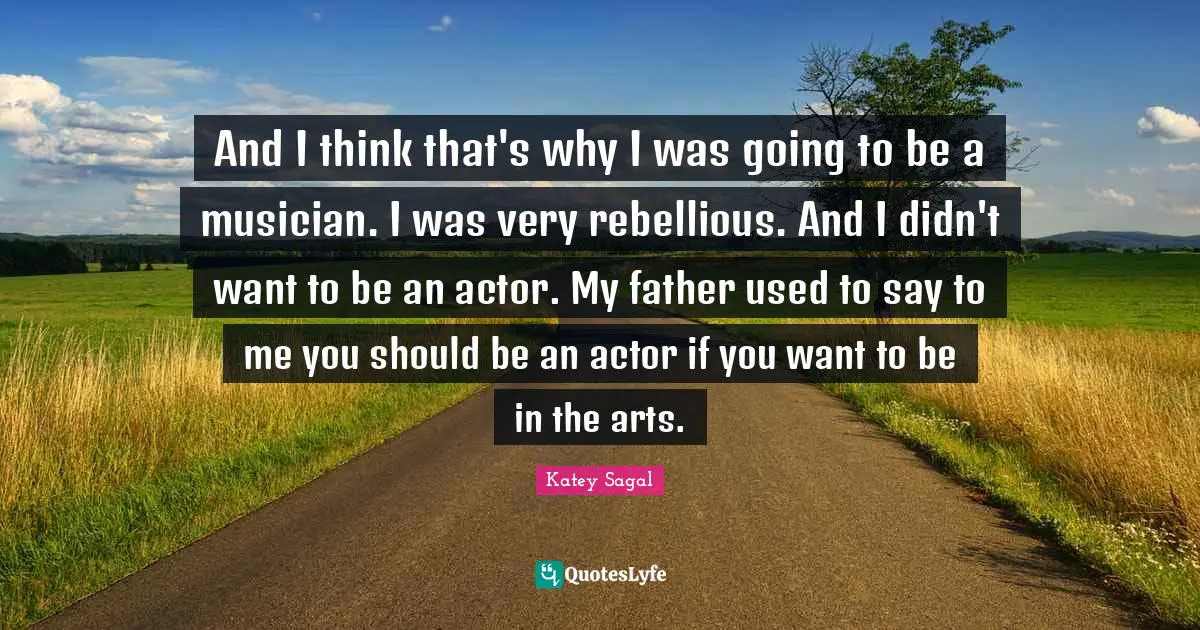 And I think that's why I was going to be a musician. I was very rebellious. And I didn't want to be an actor. My father used to say to me you should be an actor if you want to be in the arts.