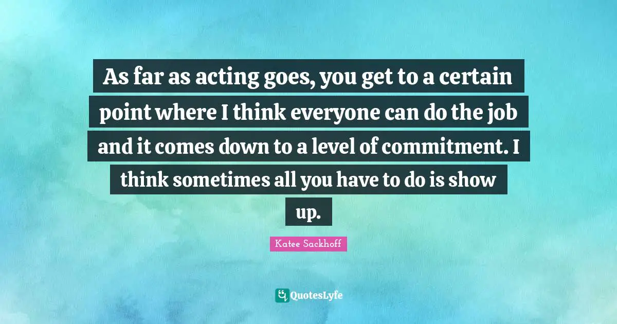 As far as acting goes, you get to a certain point where I think everyone can do the job and it comes down to a level of commitment. I think sometimes all you have to do is show up.
