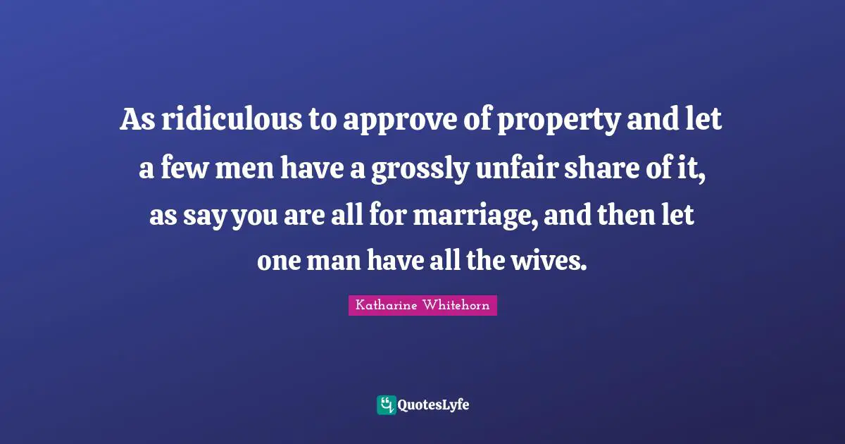 Unfair Quotes: "As ridiculous to approve of property and let a few men have a grossly unfair share of it, as say you are all for marriage, and then let one man have all the wives."