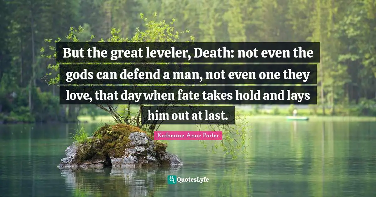 But the great leveler, Death: not even the gods can defend a man, not even one they love, that day when fate takes hold and lays him out at last.