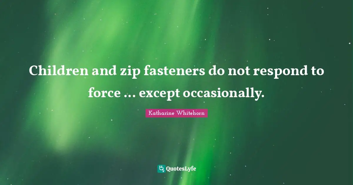Children and zip fasteners do not respond to force ... except occasionally.