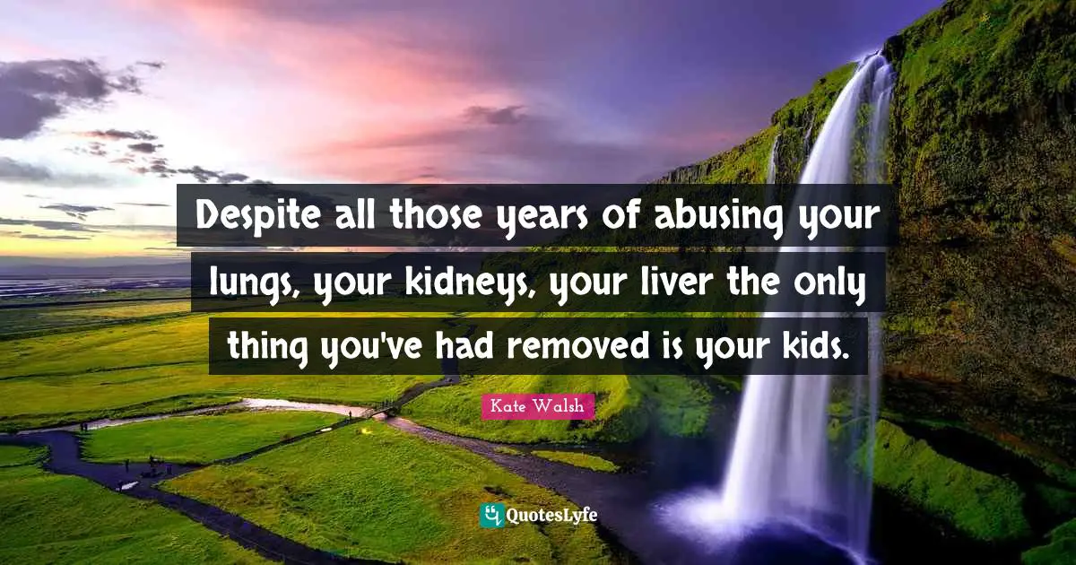 Despite all those years of abusing your lungs, your kidneys, your liver the only thing you've had removed is your kids.