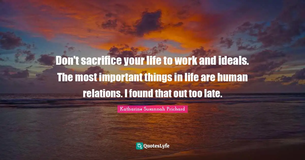 Don't sacrifice your life to work and ideals. The most important things in life are human relations. I found that out too late.