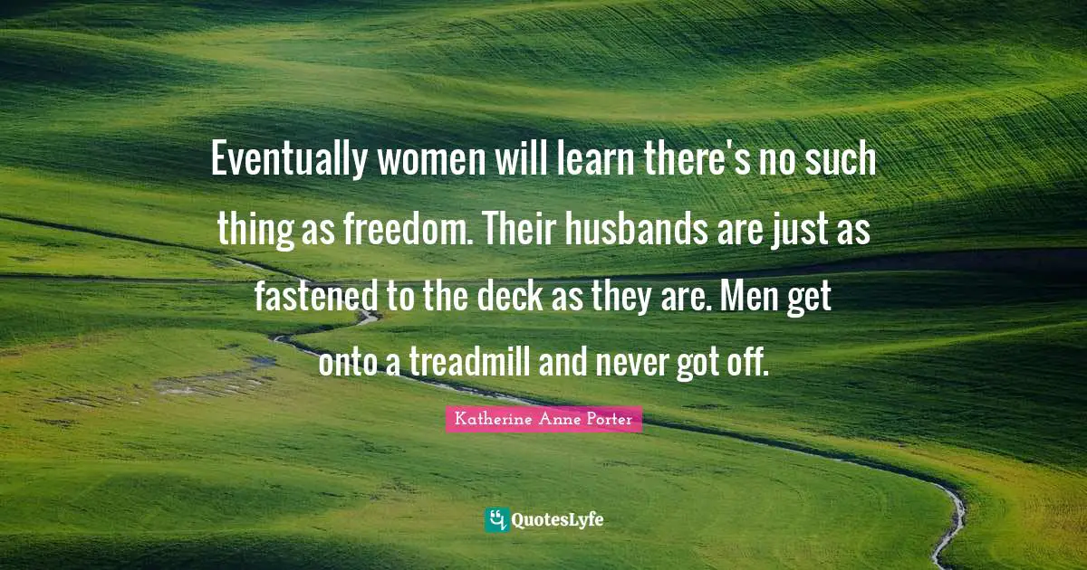 Eventually women will learn there's no such thing as freedom. Their husbands are just as fastened to the deck as they are. Men get onto a treadmill and never got off.