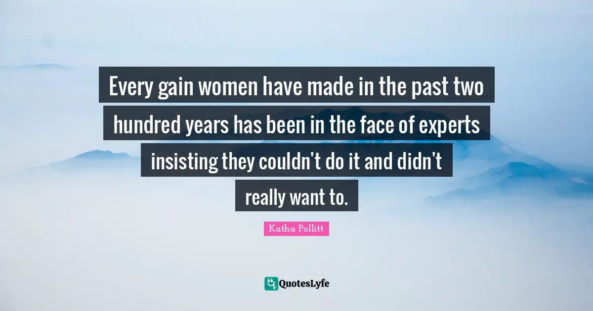 Every gain women have made in the past two hundred years has been in the face of experts insisting they couldn't do it and didn't really want to.