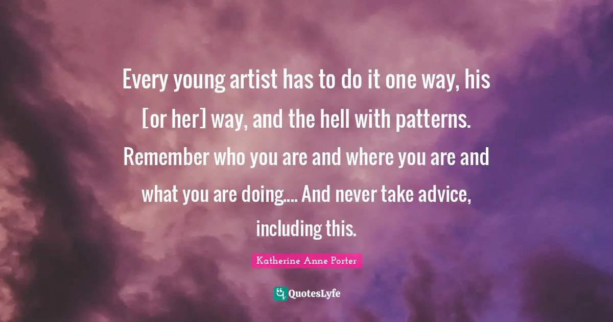 Every young artist has to do it one way, his [or her] way, and the hell with patterns. Remember who you are and where you are and what you are doing.... And never take advice, including this.