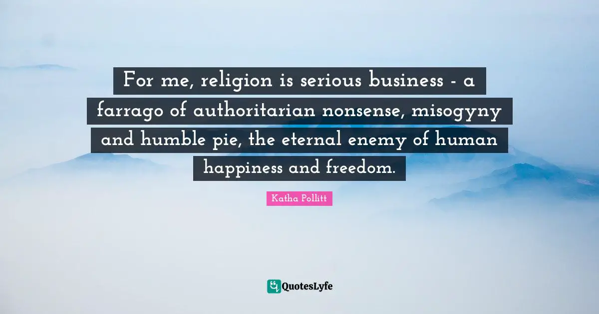 For me, religion is serious business - a farrago of authoritarian nonsense, misogyny and humble pie, the eternal enemy of human happiness and freedom.