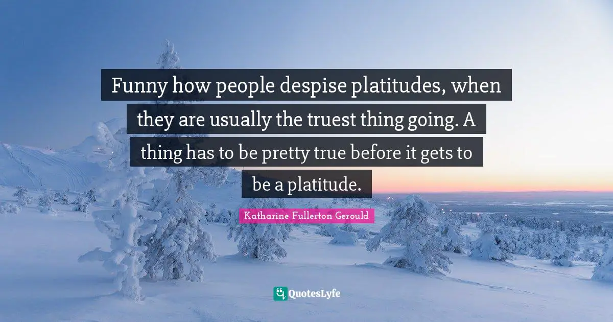 Funny how people despise platitudes, when they are usually the truest thing going. A thing has to be pretty true before it gets to be a platitude.