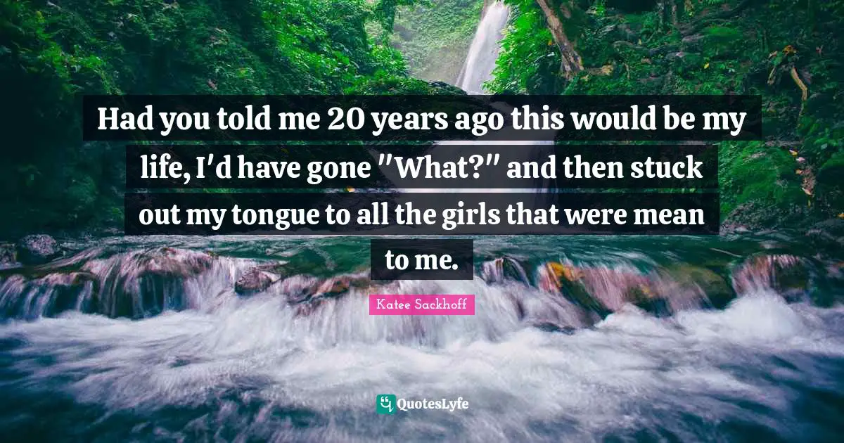 Had you told me 20 years ago this would be my life, I'd have gone "What?" and then stuck out my tongue to all the girls that were mean to me.