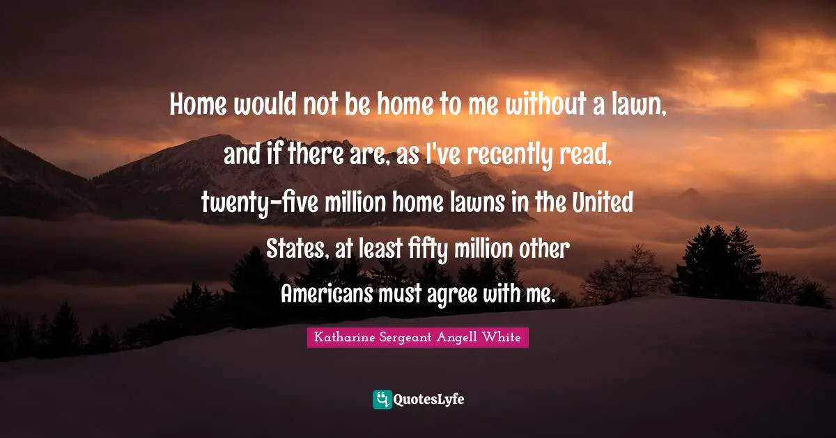 Home would not be home to me without a lawn, and if there are, as I've recently read, twenty-five million home lawns in the United States, at least fifty million other Americans must agree with me.