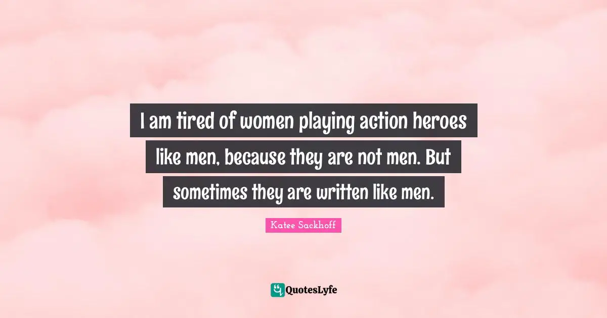 I am tired of women playing action heroes like men, because they are not men. But sometimes they are written like men.