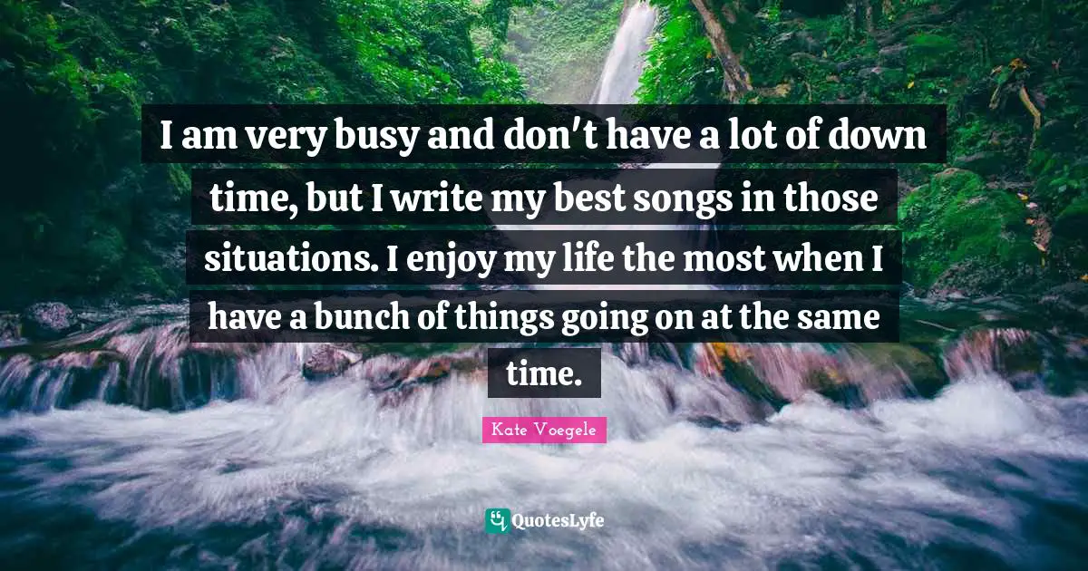 I am very busy and don't have a lot of down time, but I write my best songs in those situations. I enjoy my life the most when I have a bunch of things going on at the same time.