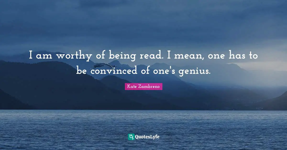I am worthy of being read. I mean, one has to be convinced of one's genius.