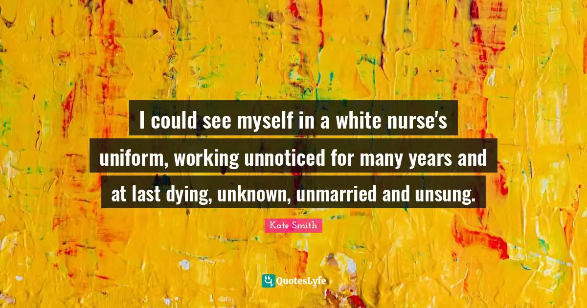 I could see myself in a white nurse's uniform, working unnoticed for many years and at last dying, unknown, unmarried and unsung.