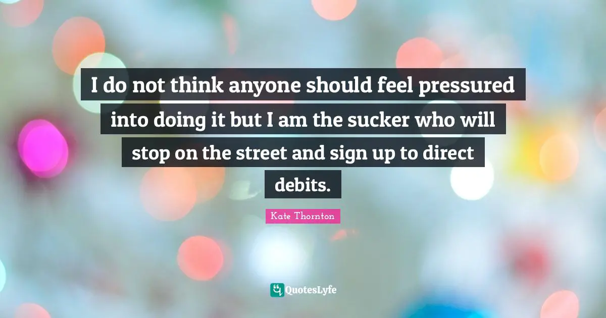 I do not think anyone should feel pressured into doing it but I am the sucker who will stop on the street and sign up to direct debits.