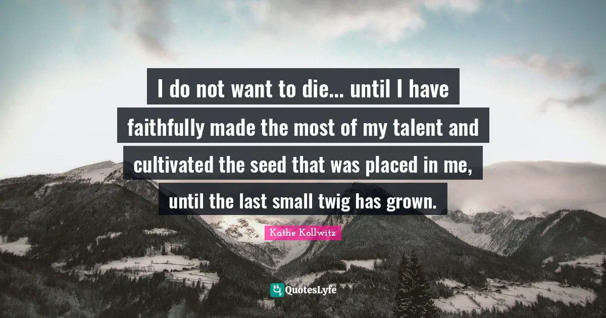 I do not want to die... until I have faithfully made the most of my talent and cultivated the seed that was placed in me, until the last small twig has grown.