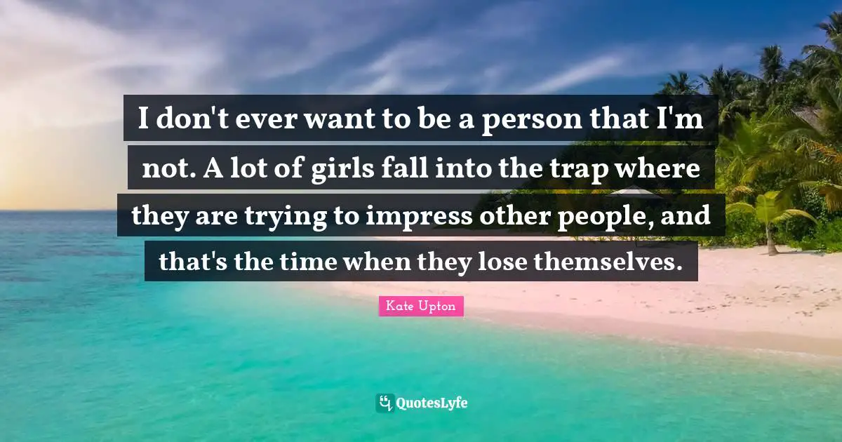 I don't ever want to be a person that I'm not. A lot of girls fall into the trap where they are trying to impress other people, and that's the time when they lose themselves.