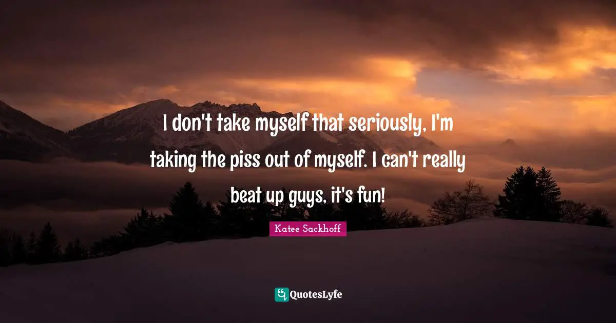 I don't take myself that seriously, I'm taking the piss out of myself. I can't really beat up guys, it's fun!