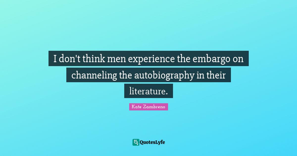 I don't think men experience the embargo on channeling the autobiography in their literature.