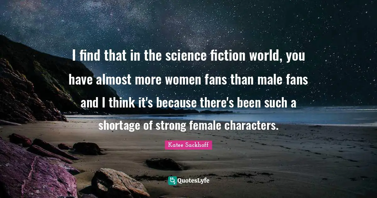 I find that in the science fiction world, you have almost more women fans than male fans and I think it's because there's been such a shortage of strong female characters.