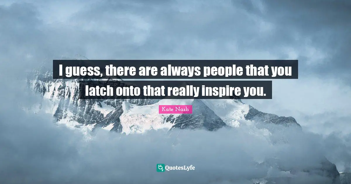 I guess, there are always people that you latch onto that really inspire you.