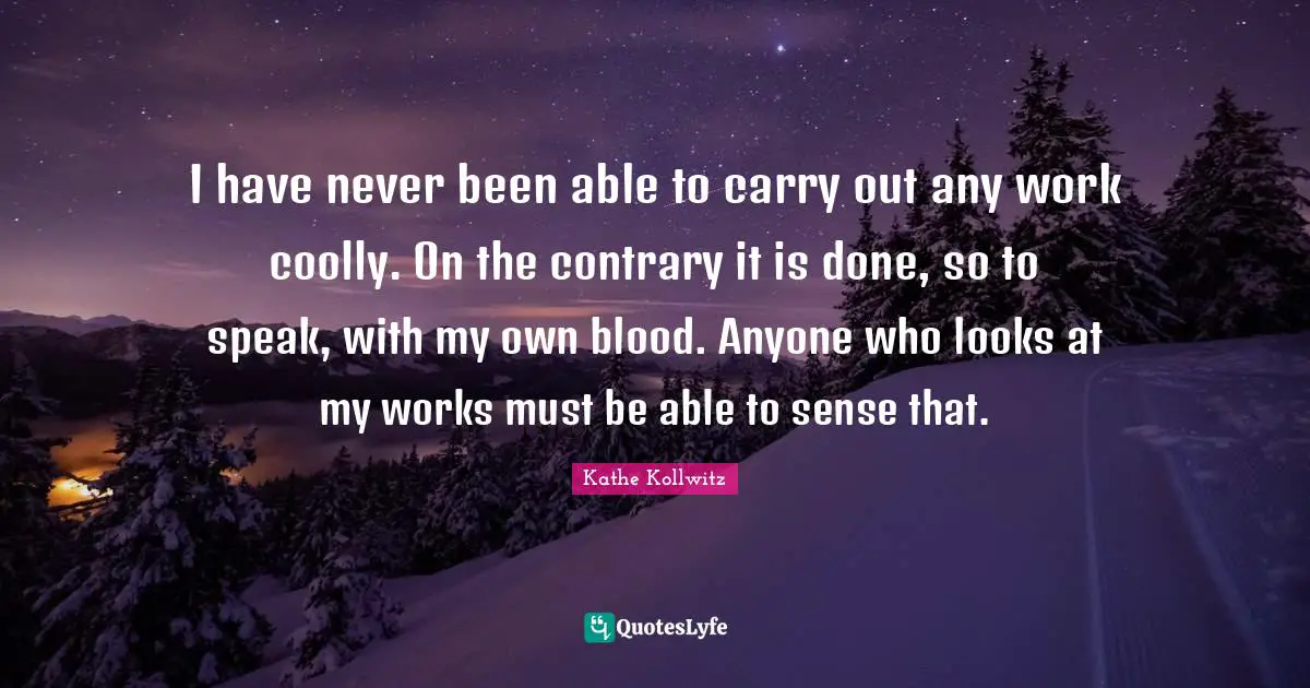I have never been able to carry out any work coolly. On the contrary it is done, so to speak, with my own blood. Anyone who looks at my works must be able to sense that.