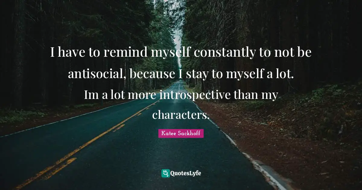I have to remind myself constantly to not be antisocial, because I stay to myself a lot. Im a lot more introspective than my characters.