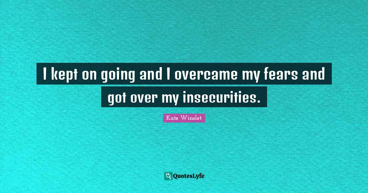 I kept on going and I overcame my fears and got over my insecurities.