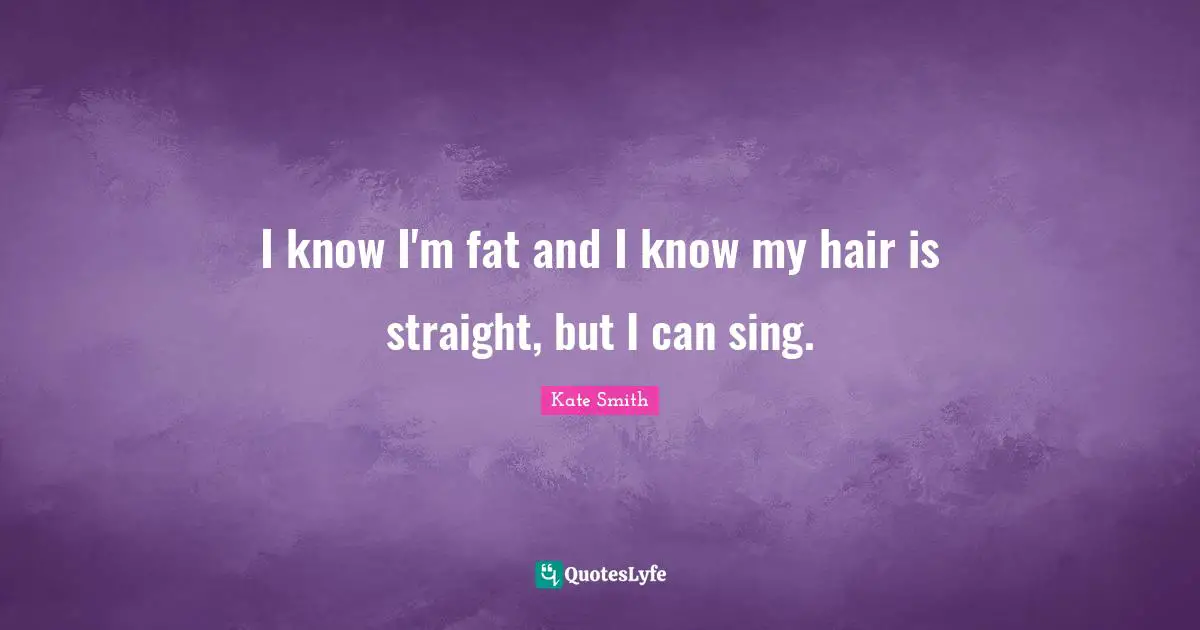 I know I'm fat and I know my hair is straight, but I can sing.