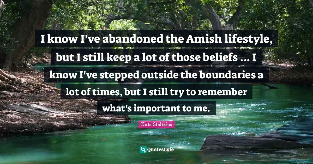 I know I've abandoned the Amish lifestyle, but I still keep a lot of those beliefs ... I know I've stepped outside the boundaries a lot of times, but I still try to remember what's important to me.
