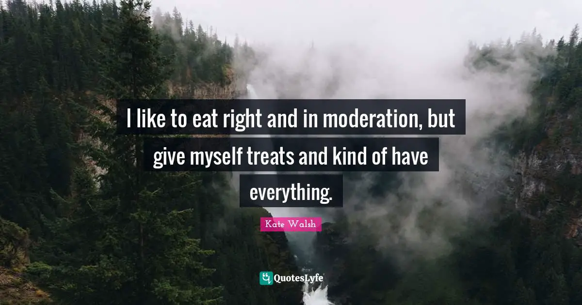 I like to eat right and in moderation, but give myself treats and kind of have everything.