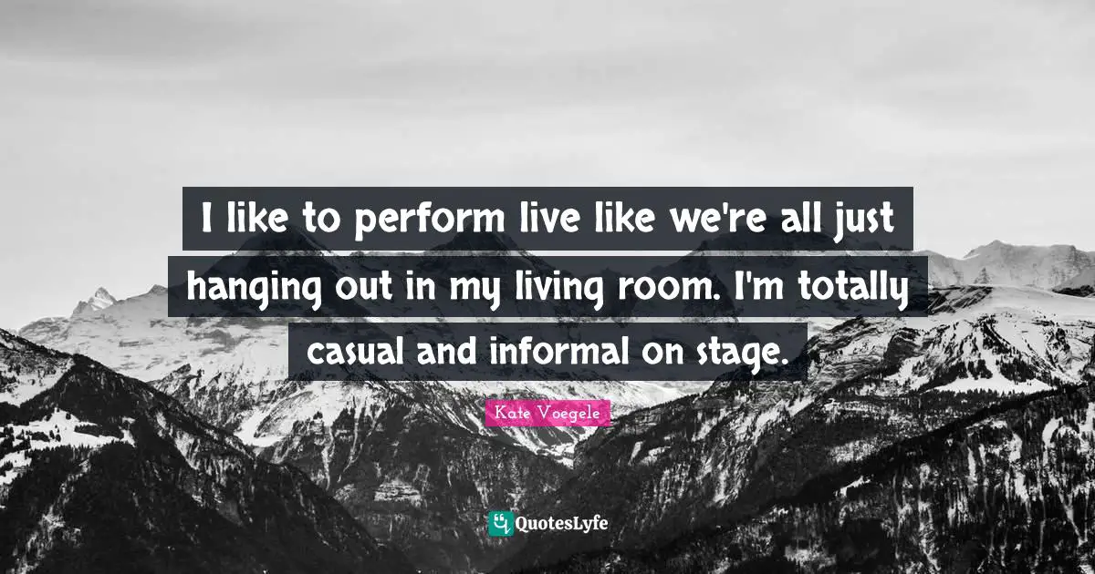 I like to perform live like we're all just hanging out in my living room. I'm totally casual and informal on stage.