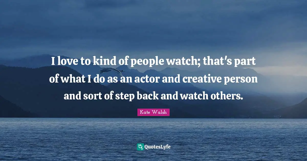I love to kind of people watch; that's part of what I do as an actor and creative person and sort of step back and watch others.