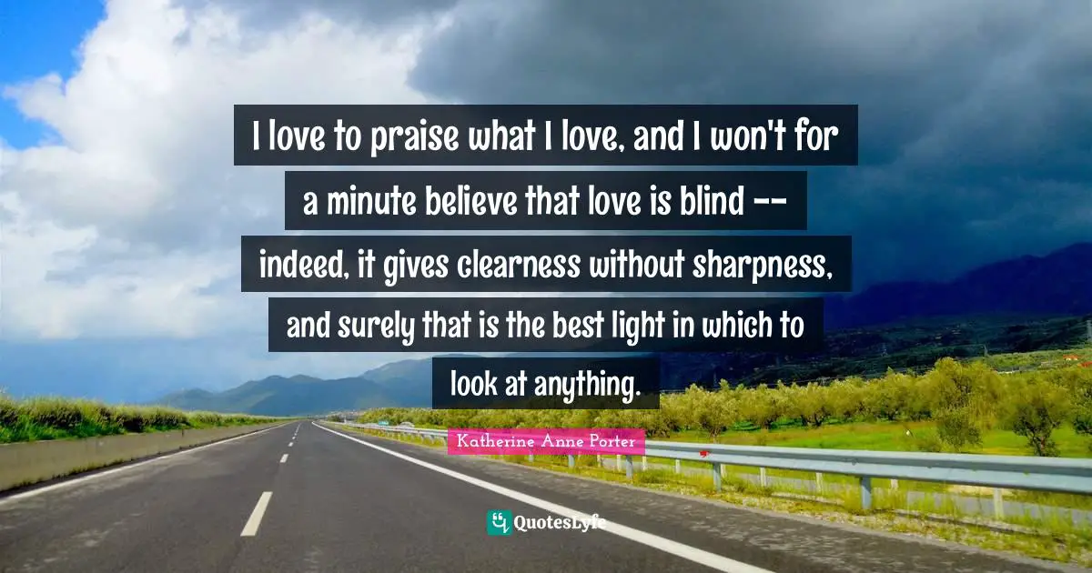 Clearness Quotes: "I love to praise what I love, and I won't for a minute believe that love is blind -- indeed, it gives clearness without sharpness, and surely that is the best light in which to look at anything."