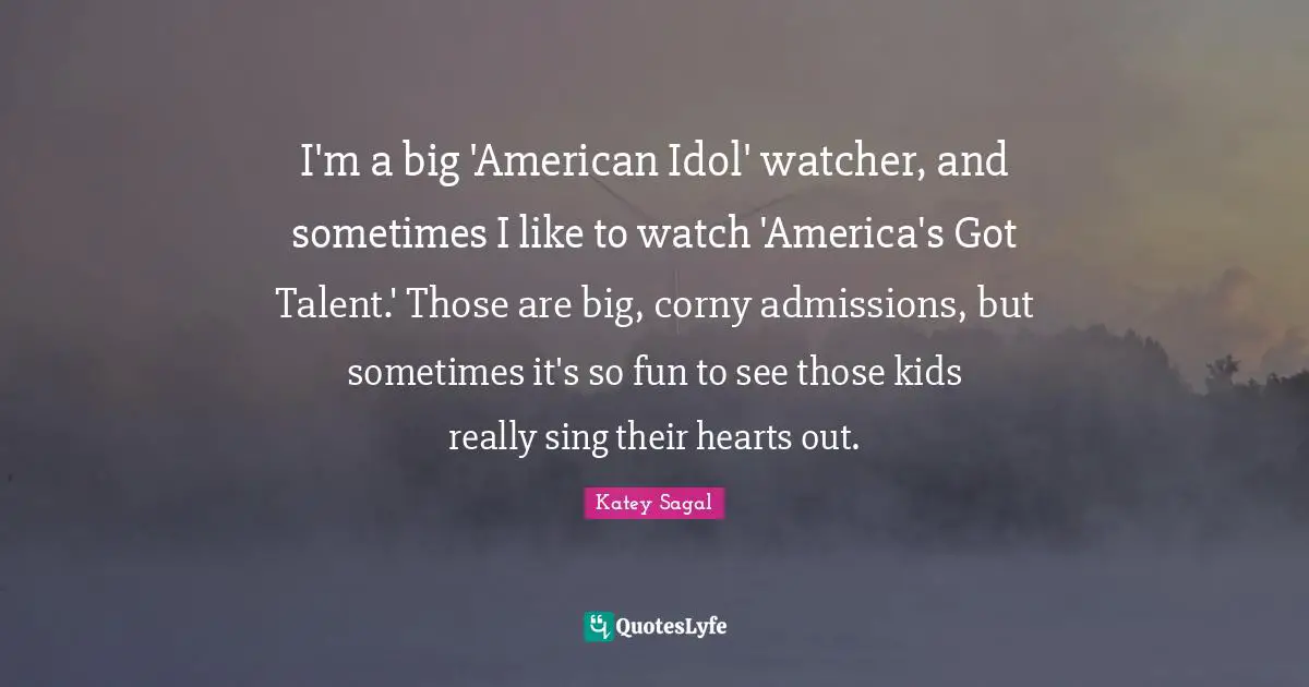 I'm a big 'American Idol' watcher, and sometimes I like to watch 'America's Got Talent.' Those are big, corny admissions, but sometimes it's so fun to see those kids really sing their hearts out.