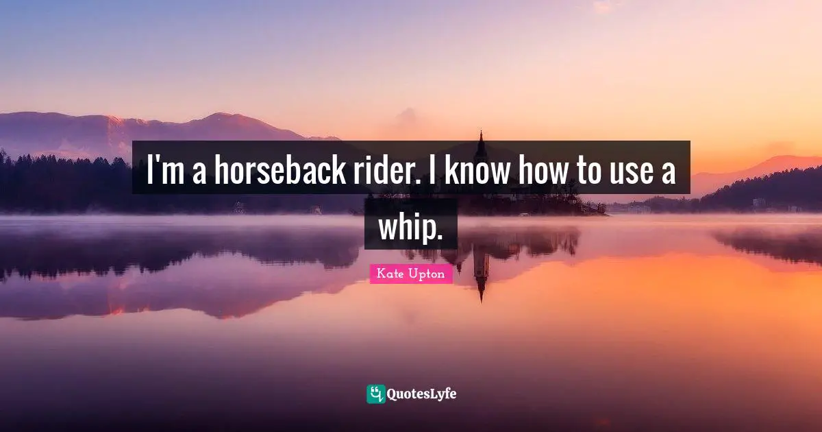 I'm a horseback rider. I know how to use a whip.