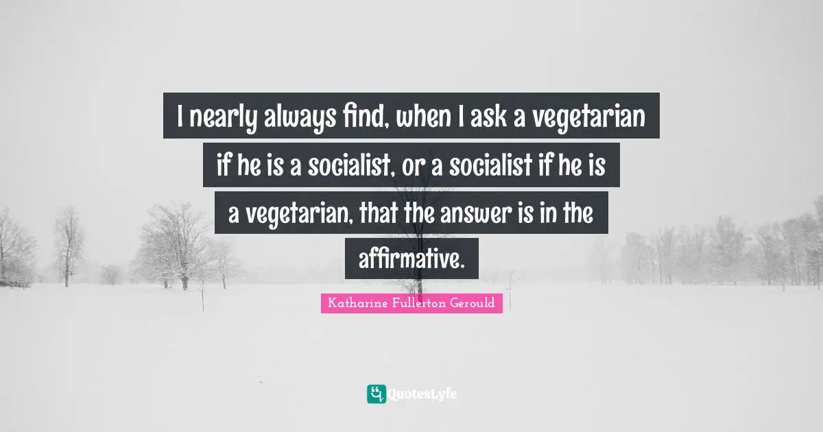 I nearly always find, when I ask a vegetarian if he is a socialist, or a socialist if he is a vegetarian, that the answer is in the affirmative.