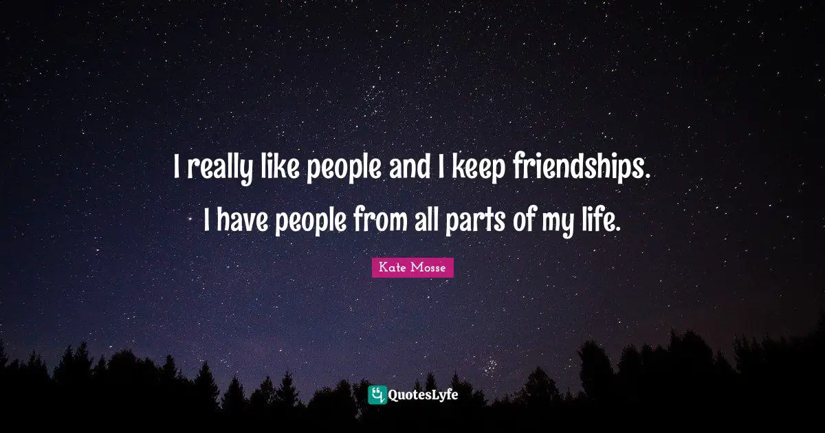 I really like people and I keep friendships. I have people from all parts of my life.