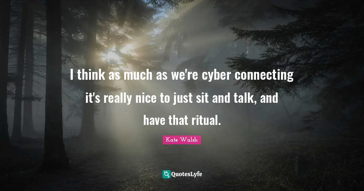 I think as much as we're cyber connecting it's really nice to just sit and talk, and have that ritual.