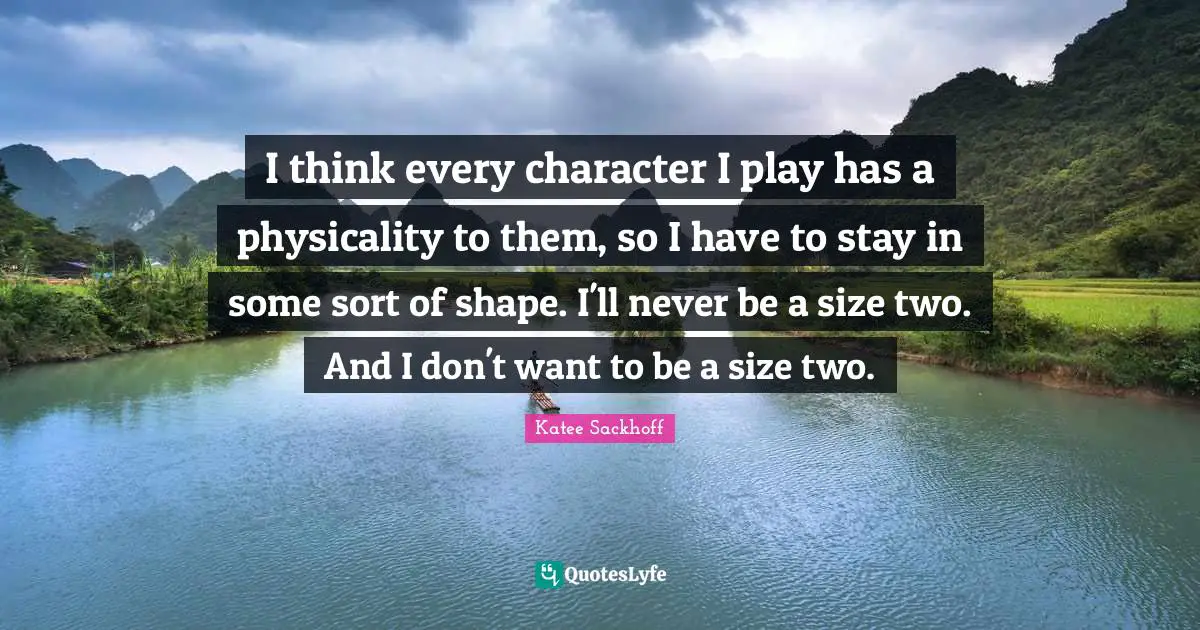 I think every character I play has a physicality to them, so I have to stay in some sort of shape. I'll never be a size two. And I don't want to be a size two.
