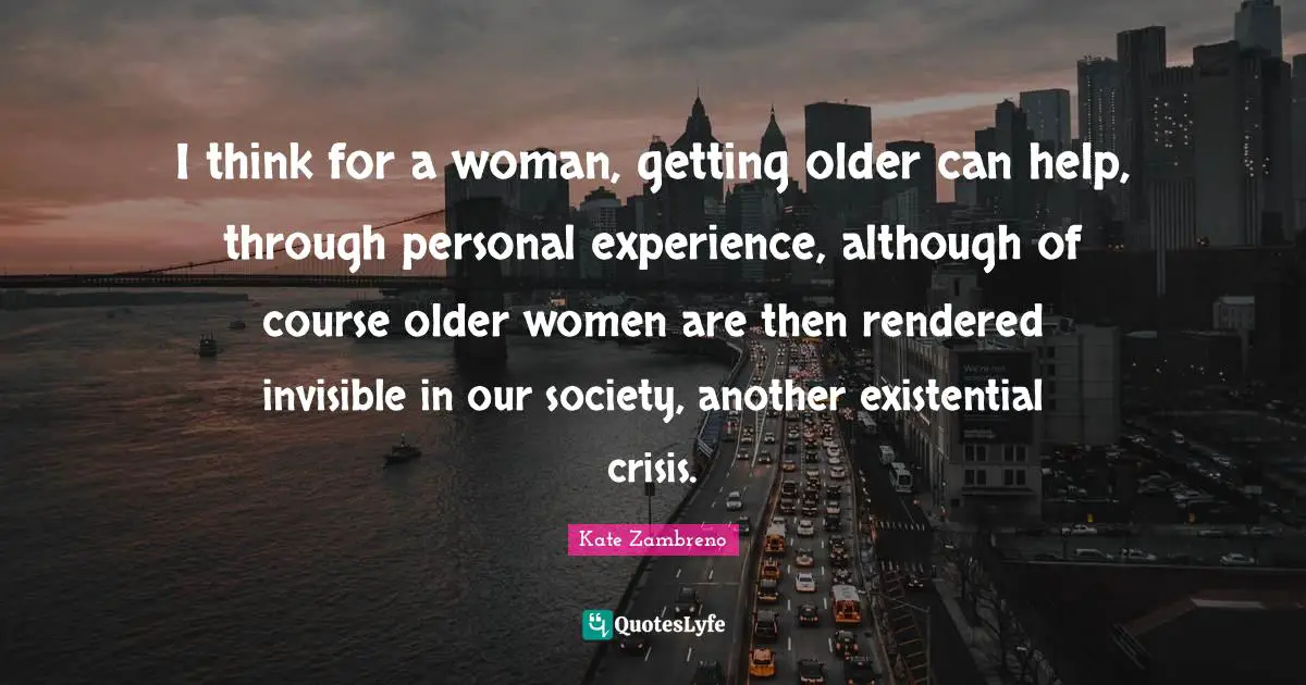Existential Crisis Quotes: "I think for a woman, getting older can help, through personal experience, although of course older women are then rendered invisible in our society, another existential crisis."