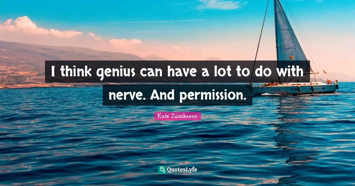 I think genius can have a lot to do with nerve. And permission.