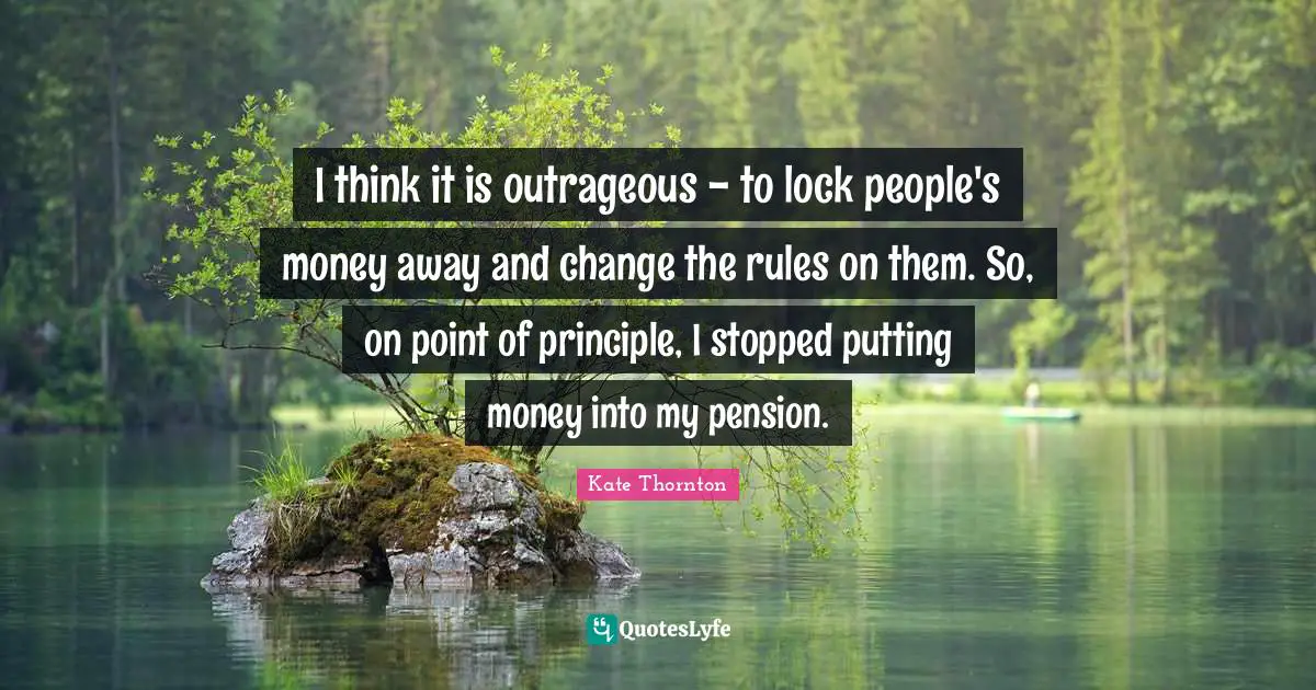 Kate Thornton Quotes: "I think it is outrageous - to lock people's money away and change the rules on them. So, on point of principle, I stopped putting money into my pension."